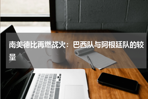南美德比再燃战火：巴西队与阿根廷队的较量