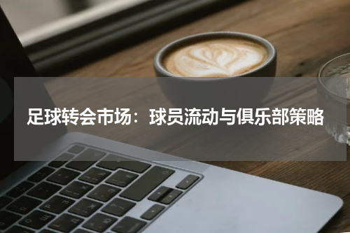 足球转会市场：球员流动与俱乐部策略