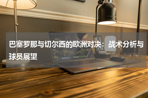 巴塞罗那与切尔西的欧洲对决：战术分析与球员展望