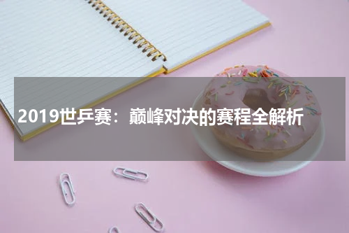 2019世乒赛：巅峰对决的赛程全解析