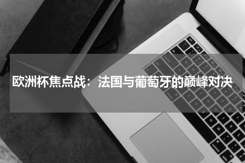 欧洲杯焦点战：法国与葡萄牙的巅峰对决