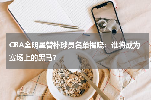 CBA全明星替补球员名单揭晓：谁将成为赛场上的黑马？
