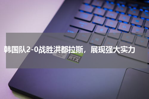韩国队2-0战胜洪都拉斯，展现强大实力