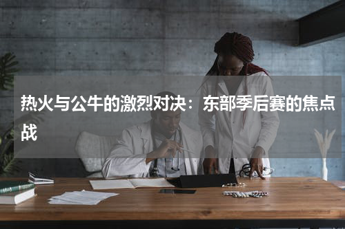 热火与公牛的激烈对决：东部季后赛的焦点战