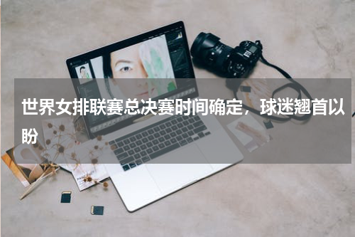 世界女排联赛总决赛时间确定，球迷翘首以盼