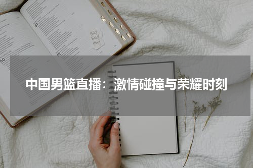 中国男篮直播：激情碰撞与荣耀时刻