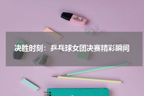 决胜时刻：乒乓球女团决赛精彩瞬间