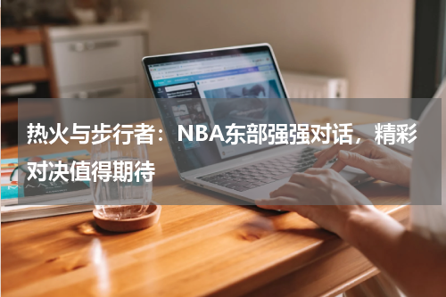 热火与步行者：NBA东部强强对话，精彩对决值得期待