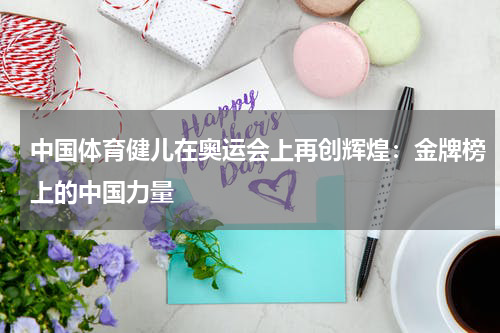 中国体育健儿在奥运会上再创辉煌：金牌榜上的中国力量