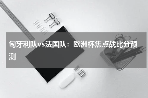 匈牙利队vs法国队：欧洲杯焦点战比分预测