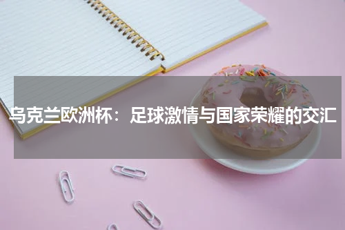 乌克兰欧洲杯：足球激情与国家荣耀的交汇
