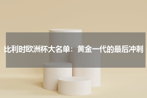 比利时欧洲杯大名单：黄金一代的最后冲刺