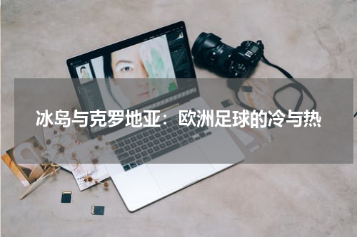 冰岛与克罗地亚：欧洲足球的冷与热