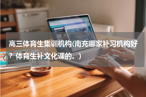 高三体育生集训机构(南充哪家补习机构好？体育生补文化课的。)