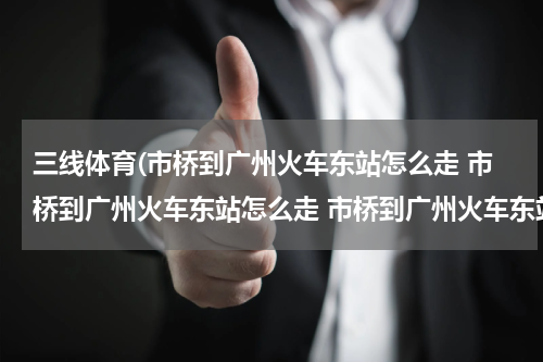 三线体育(市桥到广州火车东站怎么走 市桥到广州火车东站怎么走 市桥到广州火车东站怎么走)