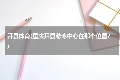 开县体育(重庆开县游泳中心在那个位置？)