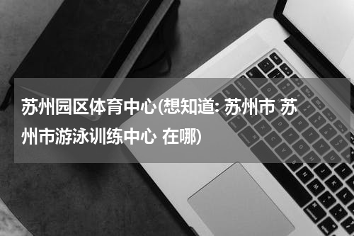 苏州园区体育中心(想知道: 苏州市 苏州市游泳训练中心 在哪)