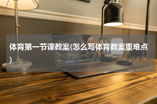 体育第一节课教案(怎么写体育教案重难点)