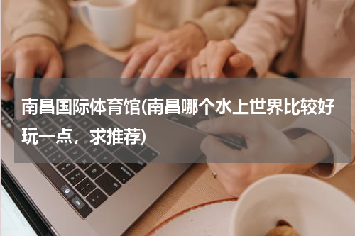 南昌国际体育馆(南昌哪个水上世界比较好玩一点，求推荐)