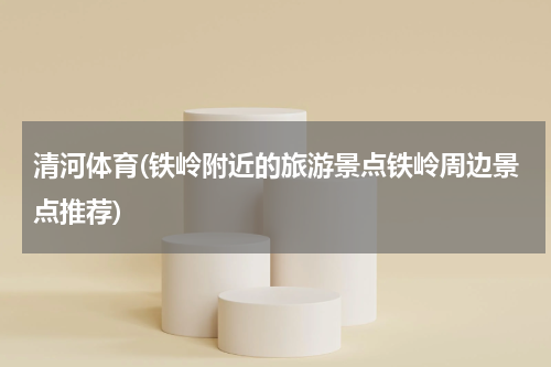 清河体育(铁岭附近的旅游景点铁岭周边景点推荐)
