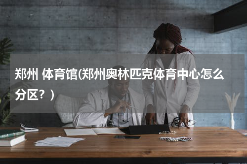郑州 体育馆(郑州奥林匹克体育中心怎么分区？)