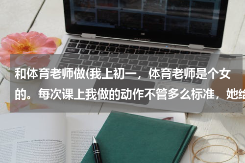和体育老师做(我上初一，体育老师是个女的。每次课上我做的动作不管多么标准，她给)