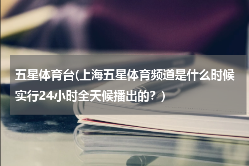 五星体育台(上海五星体育频道是什么时候实行24小时全天候播出的？)
