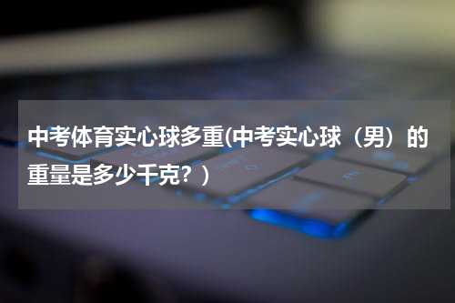 中考体育实心球多重(中考实心球（男）的重量是多少千克？)