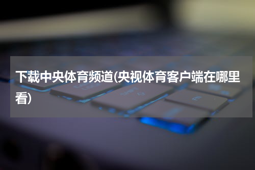 下载中央体育频道(央视体育客户端在哪里看)