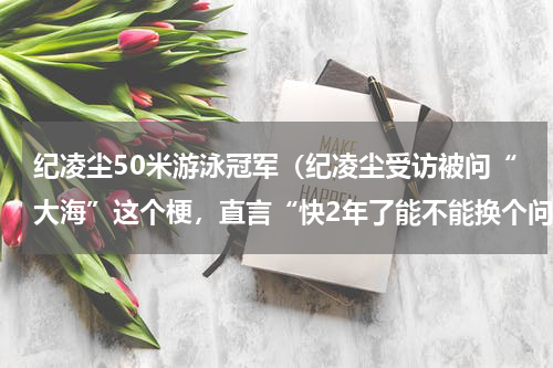 纪凌尘50米游泳冠军（纪凌尘受访被问“大海”这个梗，直言“快2年了能不能换个问题”）