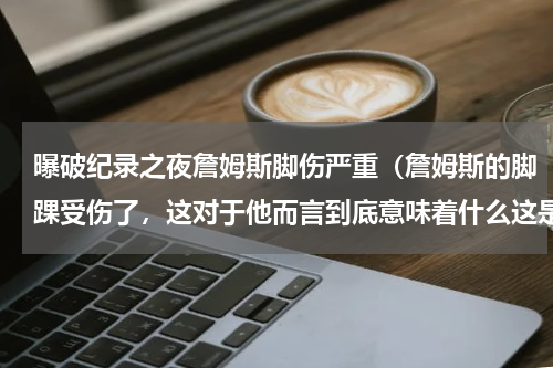 曝破纪录之夜詹姆斯脚伤严重（詹姆斯的脚踝受伤了，这对于他而言到底意味着什么这是灾难吗）