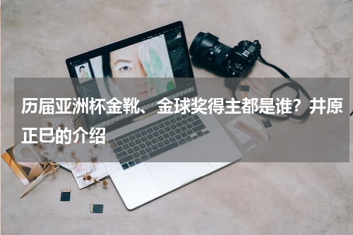历届亚洲杯金靴、金球奖得主都是谁？井原正巳的介绍