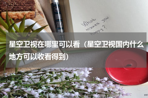 星空卫视在哪里可以看（星空卫视国内什么地方可以收看得到）