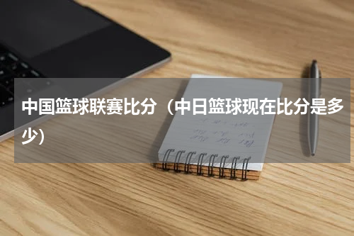 中国篮球联赛比分（中日篮球现在比分是多少）