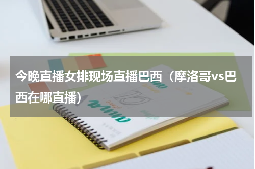 今晚直播女排现场直播巴西（摩洛哥vs巴西在哪直播）