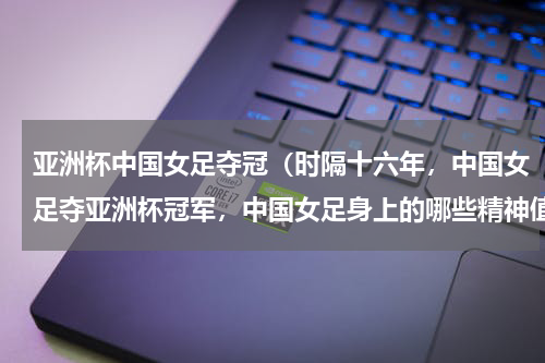 亚洲杯中国女足夺冠（时隔十六年，中国女足夺亚洲杯冠军，中国女足身上的哪些精神值得我们敬佩）