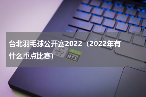 台北羽毛球公开赛2022（2022年有什么重点比赛）