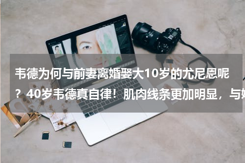韦德为何与前妻离婚娶大10岁的尤尼恩呢？40岁韦德真自律！肌肉线条更加明显，与娇妻大“秀”身材