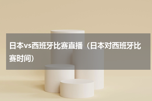 日本vs西班牙比赛直播（日本对西班牙比赛时间）