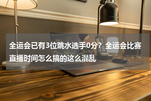 全运会已有3位跳水选手0分？全运会比赛直播时间怎么搞的这么混乱