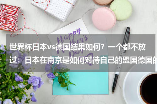 世界杯日本vs德国结果如何？一个都不放过：日本在南京是如何对待自己的盟国德国的