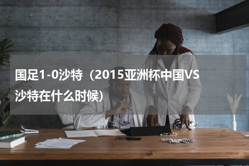国足1-0沙特（2015亚洲杯中国VS沙特在什么时候）