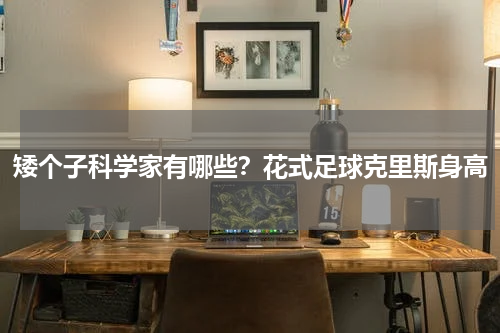 矮个子科学家有哪些？花式足球克里斯身高