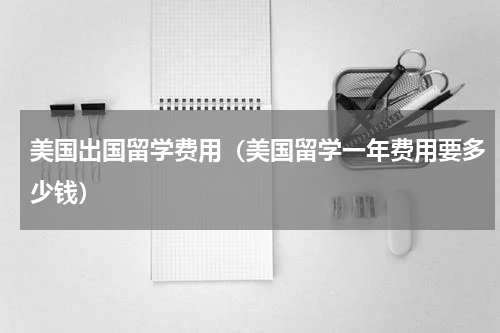 美国出国留学费用（美国留学一年费用要多少钱）