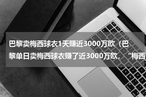 巴黎卖梅西球衣1天赚近3000万欧（巴黎单日卖梅西球衣赚了近3000万欧，“梅西效应”有多强）