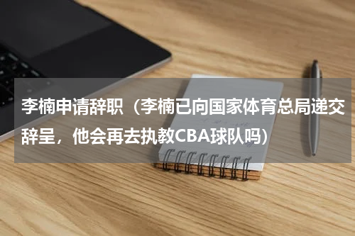 李楠申请辞职（李楠已向国家体育总局递交辞呈，他会再去执教CBA球队吗）