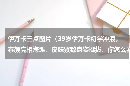 伊万卡三点图片（39岁伊万卡初学冲浪，素颜亮相海滩，皮肤紧致身姿挺拔，你怎么看）