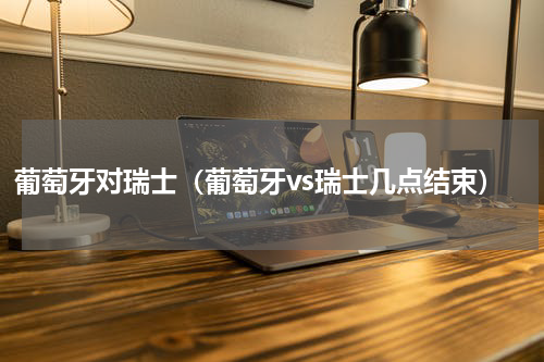 葡萄牙对瑞士（葡萄牙vs瑞士几点结束）