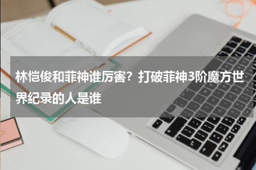 林恺俊和菲神谁厉害？打破菲神3阶魔方世界纪录的人是谁