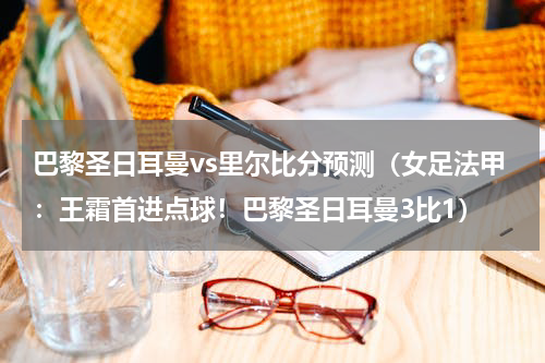 巴黎圣日耳曼vs里尔比分预测（女足法甲：王霜首进点球！巴黎圣日耳曼3比1）